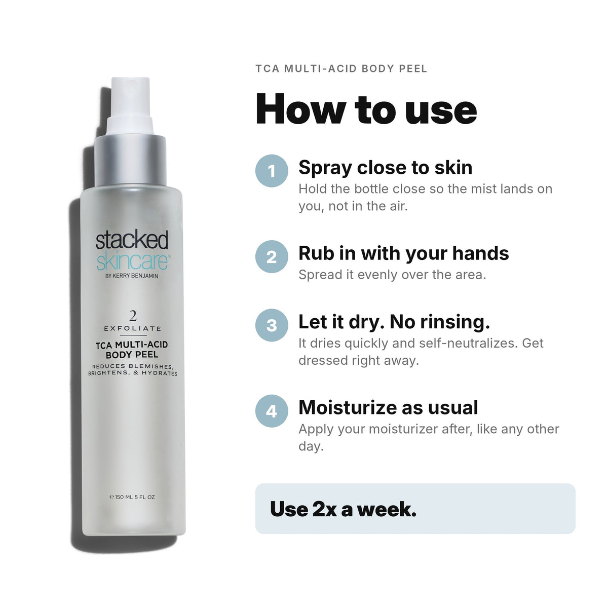 How to use TCA Multi-Acid Body Peel: spray close to skin, rub in with your hands, let it dry with no rinsing, then moisturize. Use 2x a week.