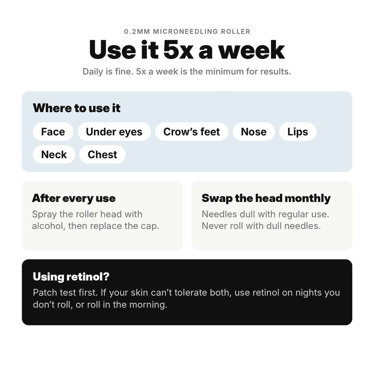 Use the microneedling roller 5x a week on face, under eyes, crow's feet, nose, lips, neck and chest. Disinfect with alcohol and swap the head monthly.