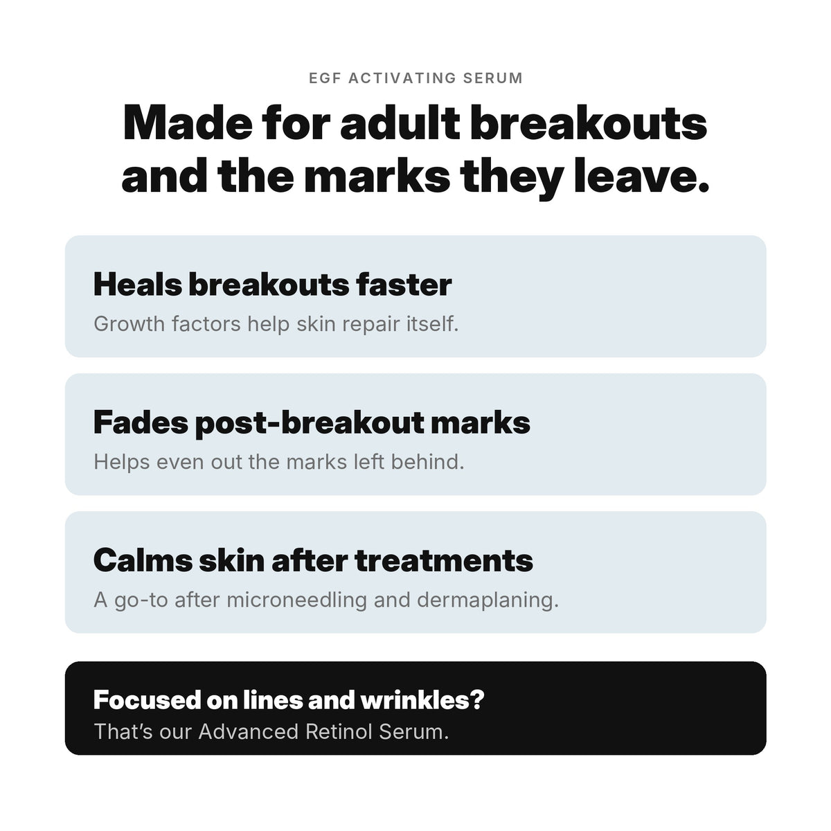 EGF Activating Serum is made for adult breakouts and the marks they leave: heals breakouts faster, fades post-breakout marks, calms skin after treatments.